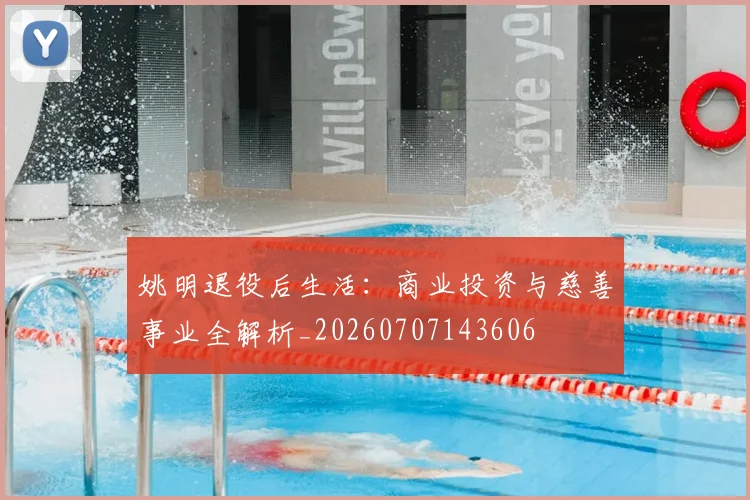 姚明退役后生活：商业投资与慈善事业全解析_20260707143606