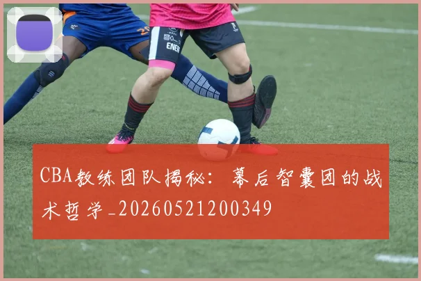CBA教练团队揭秘：幕后智囊团的战术哲学_20260521200349
