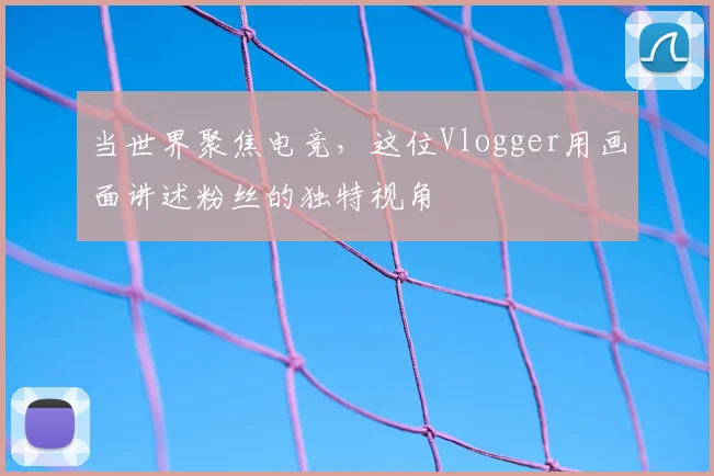 当世界聚焦电竞，这位Vlogger用画面讲述粉丝的独特视角