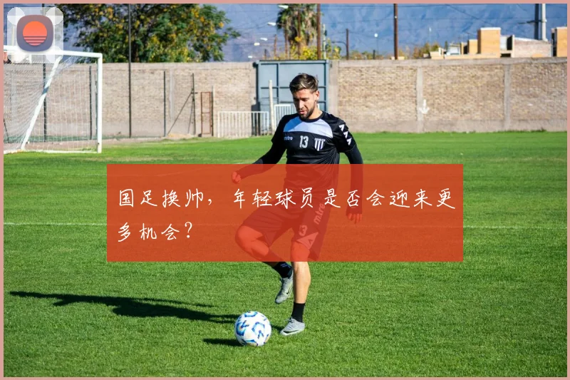 国足换帅，年轻球员是否会迎来更多机会？
