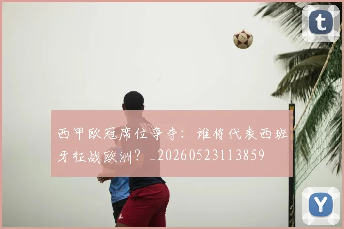 西甲欧冠席位争夺:谁将代表西班牙征战欧洲?_20260523113859