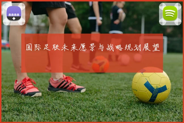 国际足联未来愿景与战略规划展望