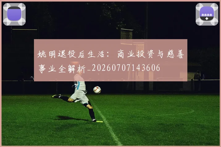 姚明退役后生活:商业投资与慈善事业全解析_20260707143606