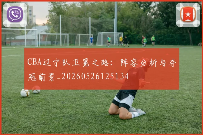 CBA辽宁队卫冕之路:阵容分析与夺冠前景_20260526125134