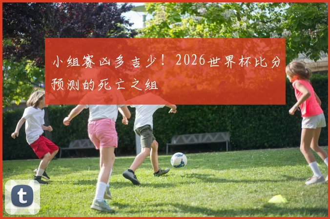 小组赛凶多吉少！2026世界杯比分预测的死亡之组