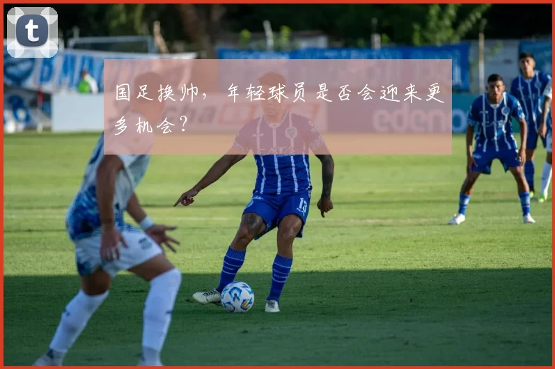 国足换帅,年轻球员是否会迎来更多机会?
